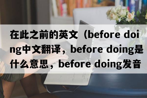 在此之前的英文（before doing中文翻譯，before doing是什么意思，before doing發(fā)音、用法及例句）