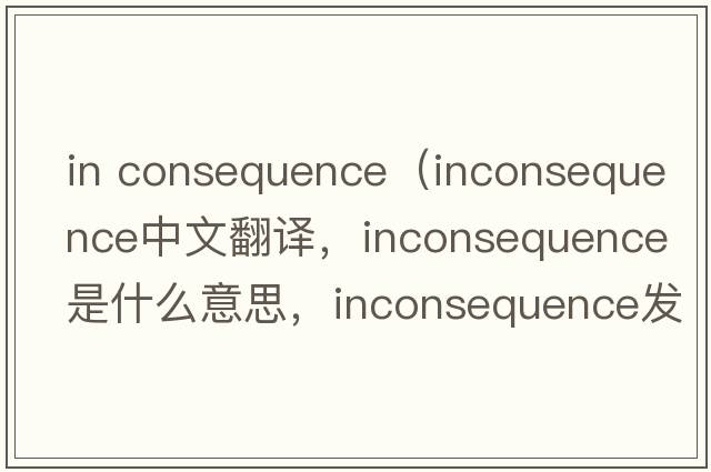 in consequence（inconsequence中文翻譯，inconsequence是什么意思，inconsequence發(fā)音、用法及例句）