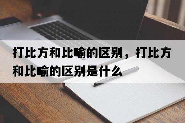 打比方和比喻的區(qū)別，打比方和比喻的區(qū)別是什么