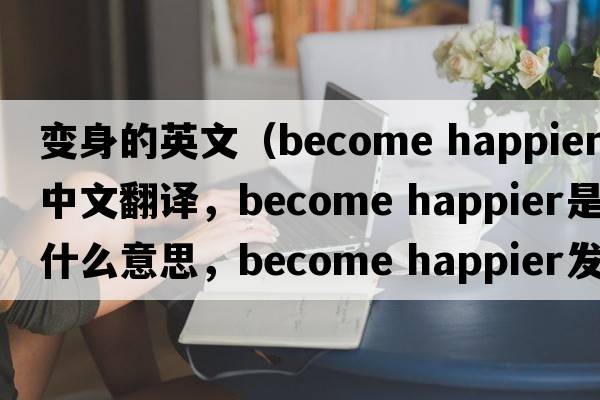 變身的英文（become happier中文翻譯，become happier是什么意思，become happier發(fā)音、用法及例句）