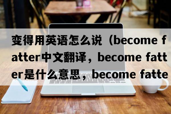 變得用英語(yǔ)怎么說(shuō)（become fatter中文翻譯，become fatter是什么意思，become fatter發(fā)音、用法及例句）