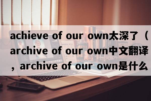 achieve of our own太深了（archive of our own中文翻譯，archive of our own是什么意思，archive of our own發(fā)音、用法及例句）