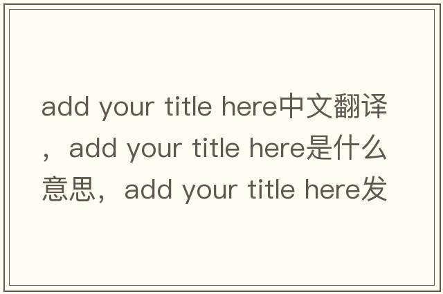 add your title here中文翻譯，add your title here是什么意思，add your title here發(fā)音、用法及例句