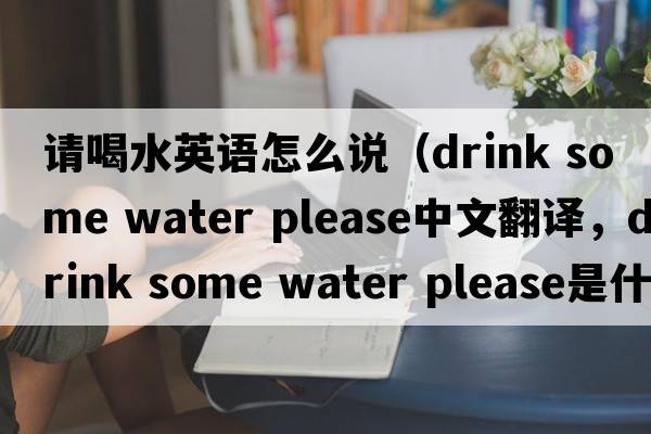 請喝水英語怎么說（drink some water please中文翻譯，drink some water please是什么意思，drink some water please發(fā)音、用法及例句）