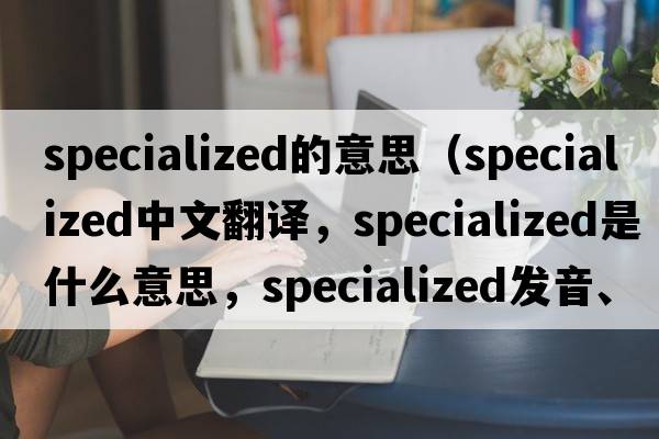 specialized的意思（specialized中文翻譯，specialized是什么意思，specialized發(fā)音、用法及例句）
