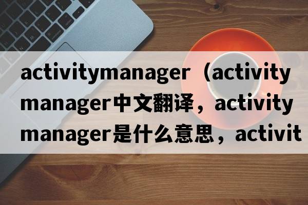 activitymanager（activity manager中文翻譯，activity manager是什么意思，activity manager發(fā)音、用法及例句）