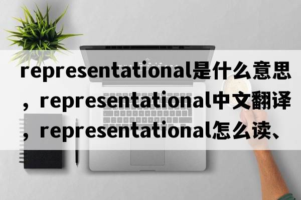 representational是什么意思，representational中文翻譯，representational怎么讀、發(fā)音、用法及例句