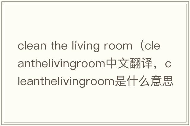 clean the living room（cleanthelivingroom中文翻譯，cleanthelivingroom是什么意思，cleanthelivingroom發(fā)音、用法及例句）