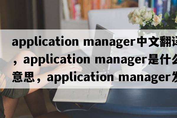application manager中文翻譯，application manager是什么意思，application manager發(fā)音、用法及例句