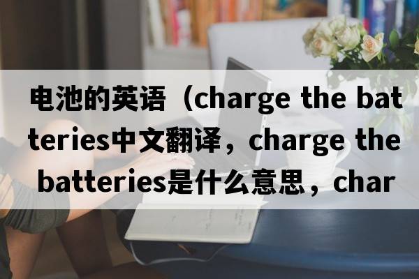 電池的英語（charge the batteries中文翻譯，charge the batteries是什么意思，charge the batteries發(fā)音、用法及例句）