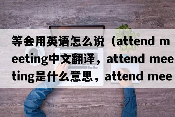 等會用英語怎么說（attend meeting中文翻譯，attend meeting是什么意思，attend meeting發(fā)音、用法及例句）