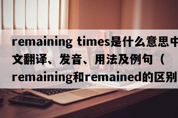 remaining times是什么意思中文翻譯、發(fā)音、用法及例句（remaining和remained的區(qū)別？）