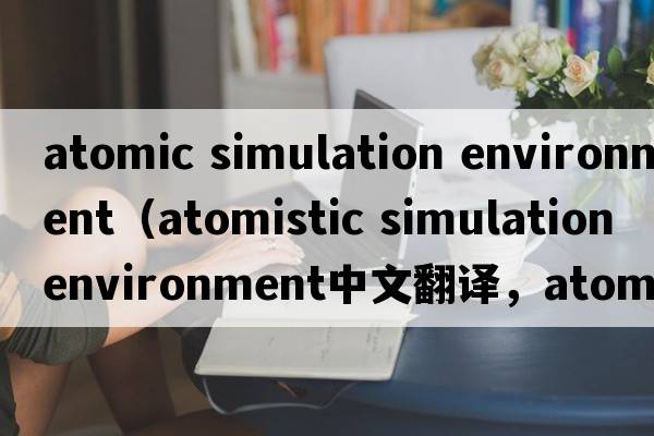 atomic simulation environment（atomistic simulation environment中文翻譯，atomistic simulation environment是什么意思，atomistic simulation environment發(fā)音、用法及例句）