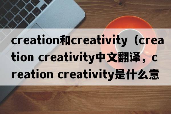 creation和creativity（creation creativity中文翻譯，creation creativity是什么意思，creation creativity發(fā)音、用法及例句）