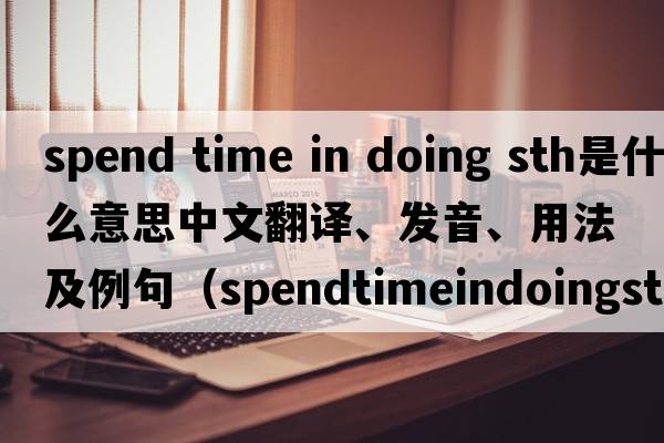 spend time in doing sth是什么意思中文翻譯、發(fā)音、用法及例句（spendtimeindoingsth和spendtimetodosth有什么區(qū)別？）