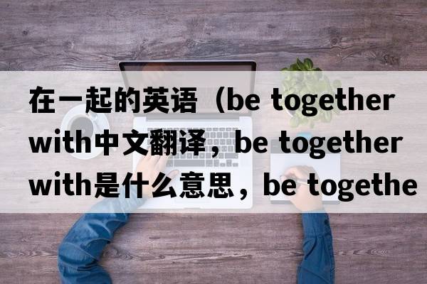 在一起的英語（be together with中文翻譯，be together with是什么意思，be together with發(fā)音、用法及例句）