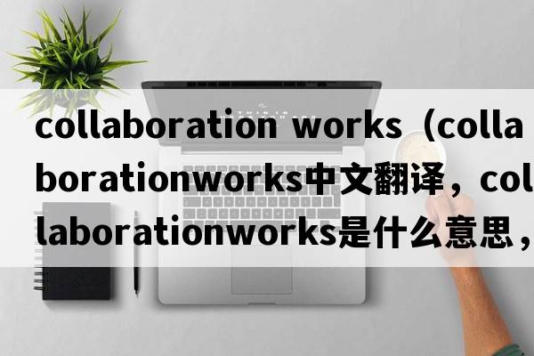 collaboration works（collaborationworks中文翻譯，collaborationworks是什么意思，collaborationworks發(fā)音、用法及例句）