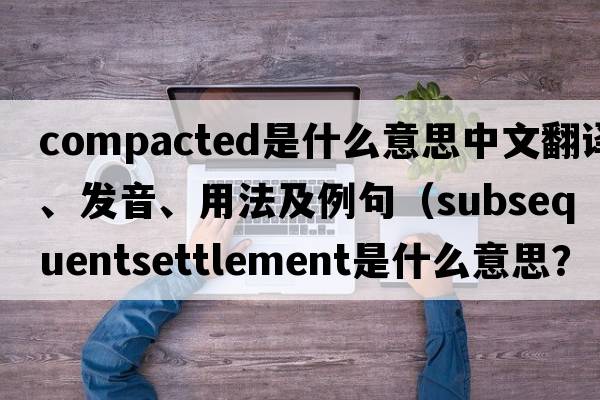 compacted是什么意思中文翻譯、發(fā)音、用法及例句（subsequentsettlement是什么意思？）