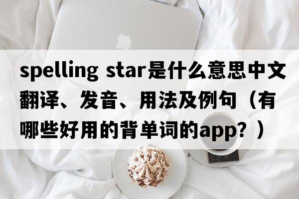 spelling star是什么意思中文翻譯、發(fā)音、用法及例句（有哪些好用的背單詞的App？）