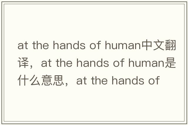 at the hands of human中文翻譯，at the hands of human是什么意思，at the hands of human發(fā)音、用法及例句