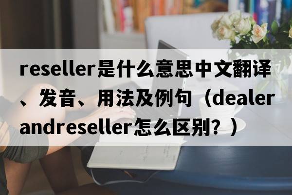 reseller是什么意思中文翻譯、發(fā)音、用法及例句（DealerandReseller怎么區(qū)別？）