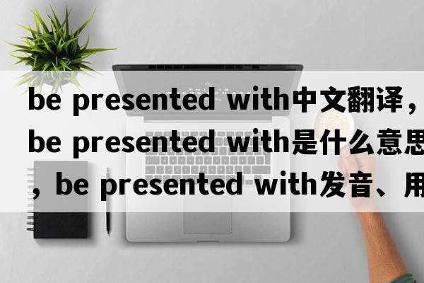 be presented with中文翻譯，be presented with是什么意思，be presented with發(fā)音、用法及例句