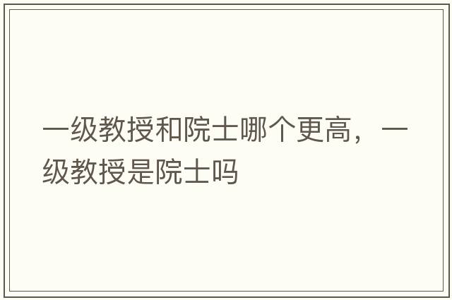 一級教授和院士哪個更高，一級教授是院士嗎