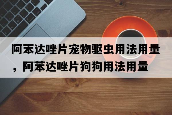 阿苯達(dá)唑片寵物驅(qū)蟲用法用量，阿苯達(dá)唑片狗狗用法用量