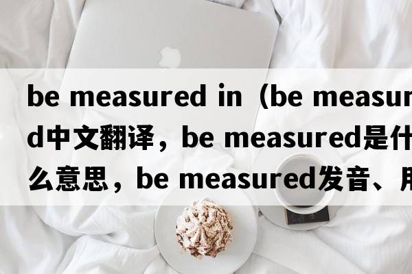 be measured in（be measured中文翻譯，be measured是什么意思，be measured發(fā)音、用法及例句）
