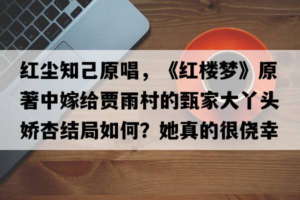 紅塵知己原唱，《紅樓夢》原著中嫁給賈雨村的甄家大丫頭嬌杏結(jié)局如何？她真的很僥幸嗎？