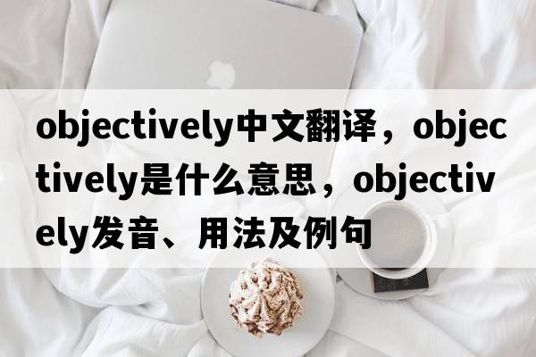 objectively中文翻譯，objectively是什么意思，objectively發(fā)音、用法及例句