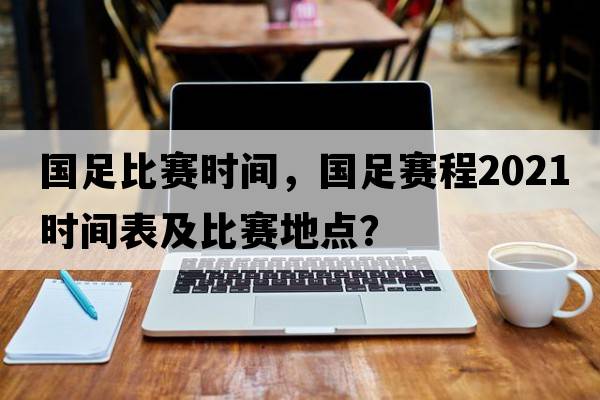 國足比賽時(shí)間，國足賽程2021時(shí)間表及比賽地點(diǎn)？