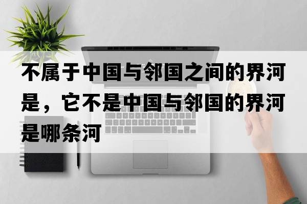 不屬于中國與鄰國之間的界河是，它不是中國與鄰國的界河是哪條河