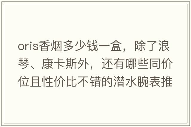 oris香煙多少錢一盒，除了浪琴、康卡斯外，還有哪些同價位且性價比不錯的潛水腕表推薦？