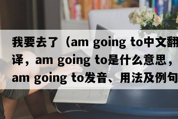 我要去了（am going to中文翻譯，am going to是什么意思，am going to發(fā)音、用法及例句）