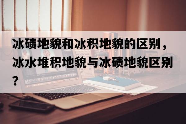 冰磧地貌和冰積地貌的區(qū)別，冰水堆積地貌與冰磧地貌區(qū)別？