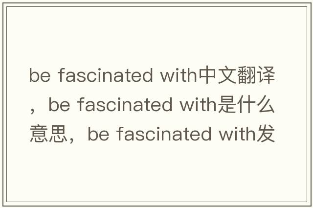 be fascinated with中文翻譯，be fascinated with是什么意思，be fascinated with發(fā)音、用法及例句
