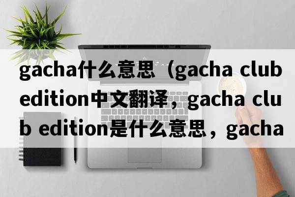 gacha什么意思（gacha club edition中文翻譯，gacha club edition是什么意思，gacha club edition發(fā)音、用法及例句）