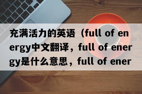 充滿活力的英語（full of energy中文翻譯，full of energy是什么意思，full of energy發(fā)音、用法及例句）