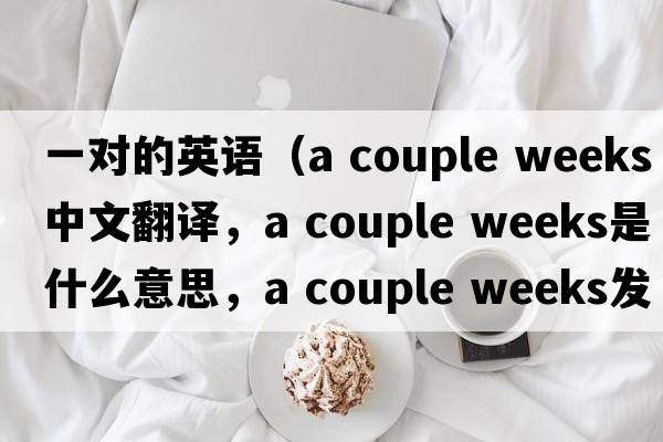 一對(duì)的英語(yǔ)（a couple weeks中文翻譯，a couple weeks是什么意思，a couple weeks發(fā)音、用法及例句）