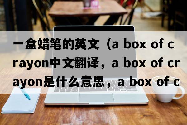 一盒蠟筆的英文（a box of crayon中文翻譯，a box of crayon是什么意思，a box of crayon發(fā)音、用法及例句）