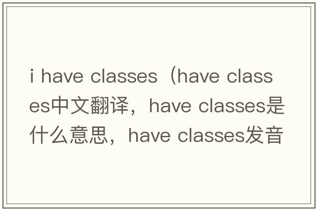 i have classes（have classes中文翻譯，have classes是什么意思，have classes發(fā)音、用法及例句）