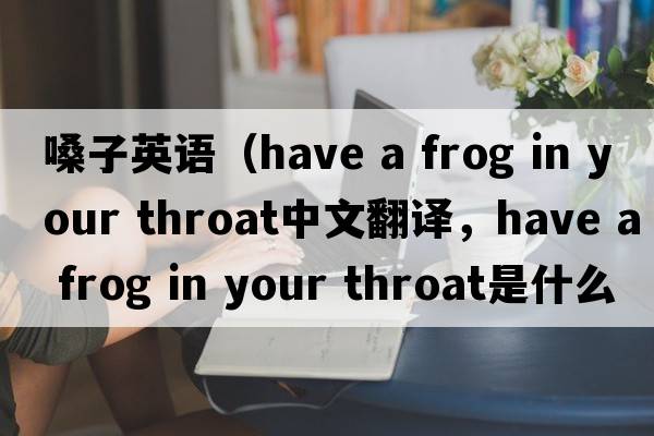 嗓子英語（have a frog in your throat中文翻譯，have a frog in your throat是什么意思，have a frog in your throat發(fā)音、用法及