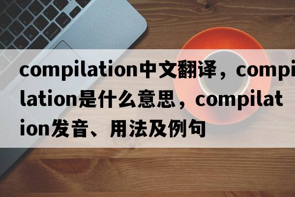 compilation中文翻譯，compilation是什么意思，compilation發(fā)音、用法及例句