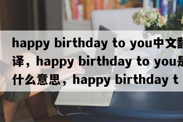 happy birthday to you中文翻譯，happy birthday to you是什么意思，happy birthday to you發(fā)音、用法及例句