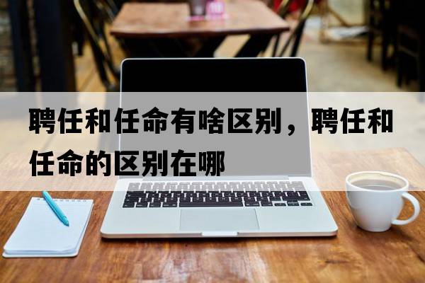 聘任和任命有啥區(qū)別，聘任和任命的區(qū)別在哪
