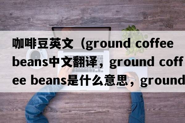咖啡豆英文（ground coffee beans中文翻譯，ground coffee beans是什么意思，ground coffee beans發(fā)音、用法及例句）