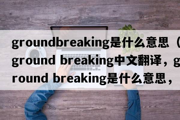 groundbreaking是什么意思（ground breaking中文翻譯，ground breaking是什么意思，ground breaking發(fā)音、用法及例句）