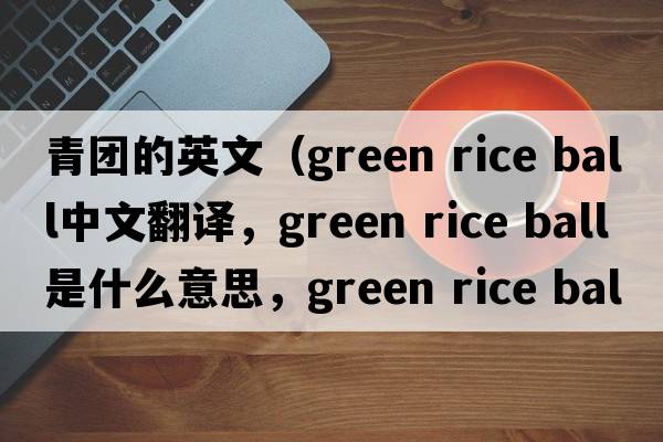 青團(tuán)的英文（green rice ball中文翻譯，green rice ball是什么意思，green rice ball發(fā)音、用法及例句）