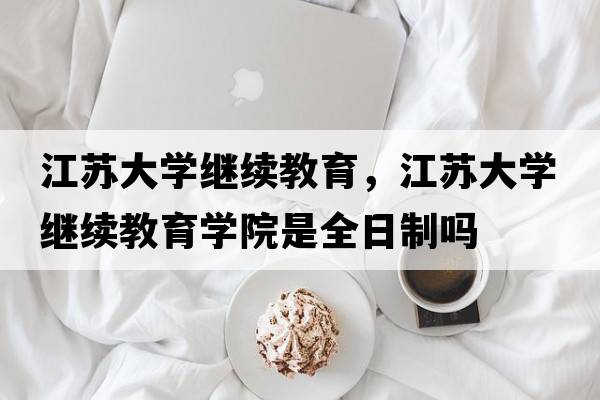 江蘇大學(xué)繼續(xù)教育，江蘇大學(xué)繼續(xù)教育學(xué)院是全日制嗎